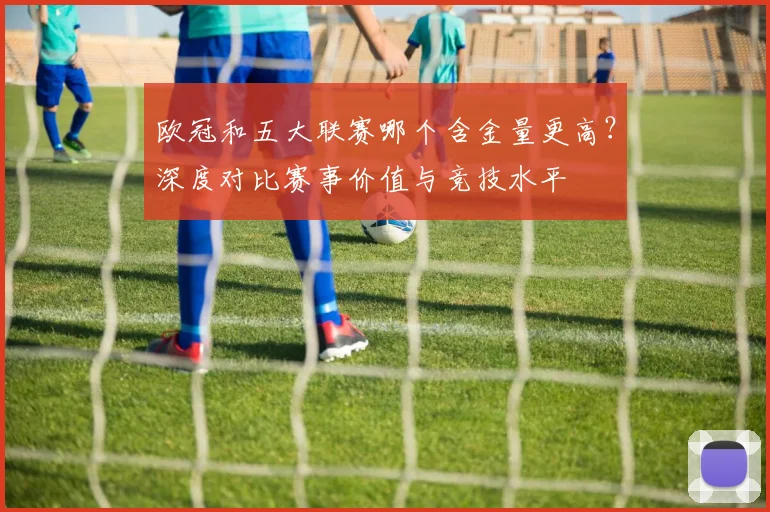 欧冠和五大联赛哪个含金量更高?深度对比赛事价值与竞技水平
