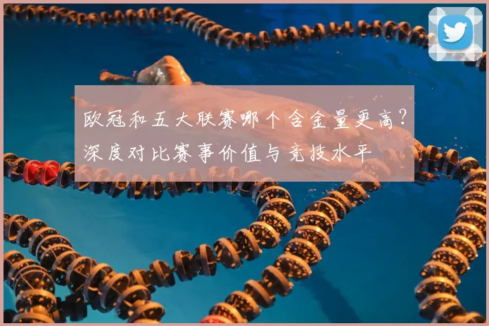 欧冠和五大联赛哪个含金量更高？深度对比赛事价值与竞技水平