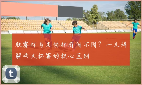 联赛杯与足协杯有何不同？一文详解两大杯赛的核心区别