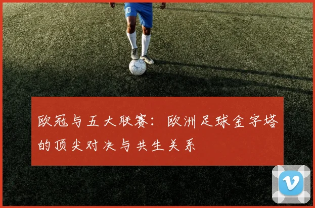 欧冠与五大联赛：欧洲足球金字塔的顶尖对决与共生关系