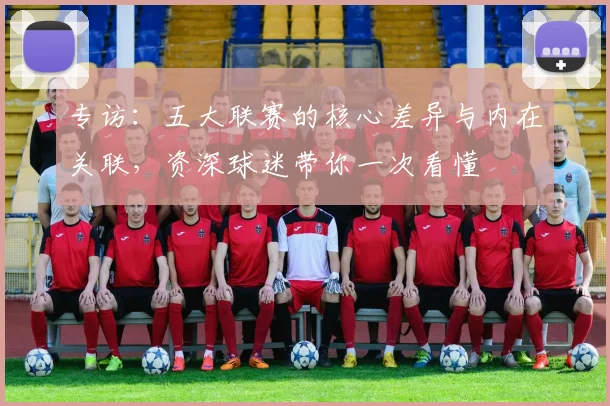 专访：五大联赛的核心差异与内在关联，资深球迷带你一次看懂