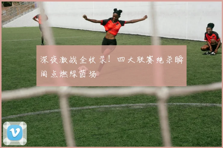 深夜激战全收录!四大联赛绝杀瞬间点燃绿茵场