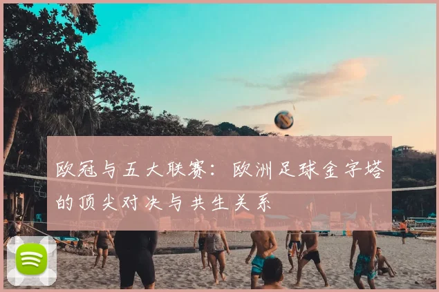 欧冠与五大联赛：欧洲足球金字塔的顶尖对决与共生关系